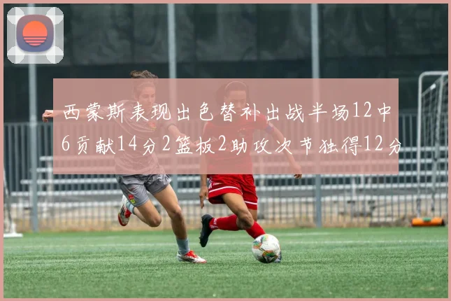 西蒙斯表现出色替补出战半场12中6贡献14分2篮板2助攻次节独得12分