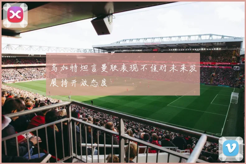乌加特坦言曼联表现不佳对未来发展持开放态度