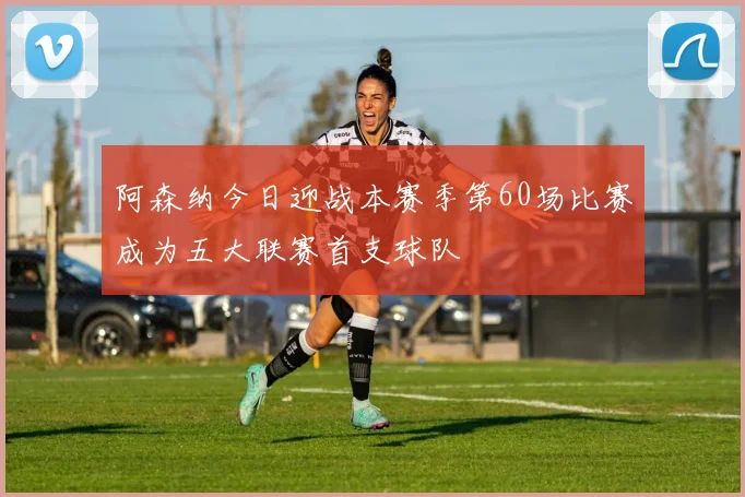 阿森纳今日迎战本赛季第60场比赛成为五大联赛首支球队