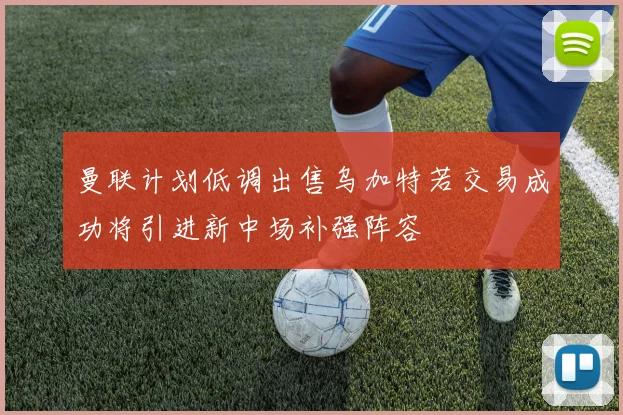 曼联计划低调出售乌加特若交易成功将引进新中场补强阵容