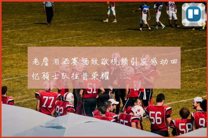 老詹泪洒赛场致敬视频引发感动回忆骑士队往昔荣耀
