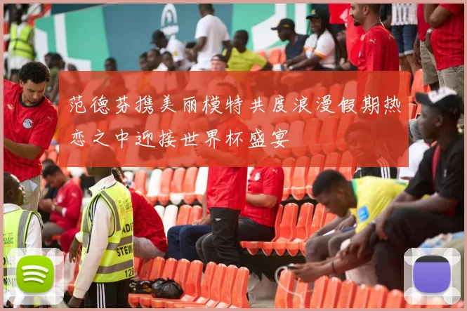 范德芬携美丽模特共度浪漫假期热恋之中迎接世界杯盛宴