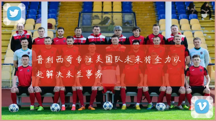 普利西奇专注美国队未来将全力以赴解决米兰事务