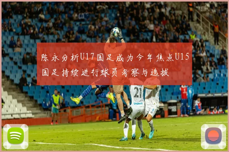 陈永分析U17国足成为今年焦点U15国足持续进行球员考察与选拔