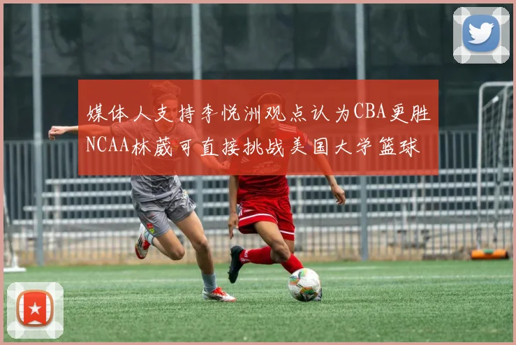 媒体人支持李悦洲观点认为CBA更胜NCAA林葳可直接挑战美国大学篮球