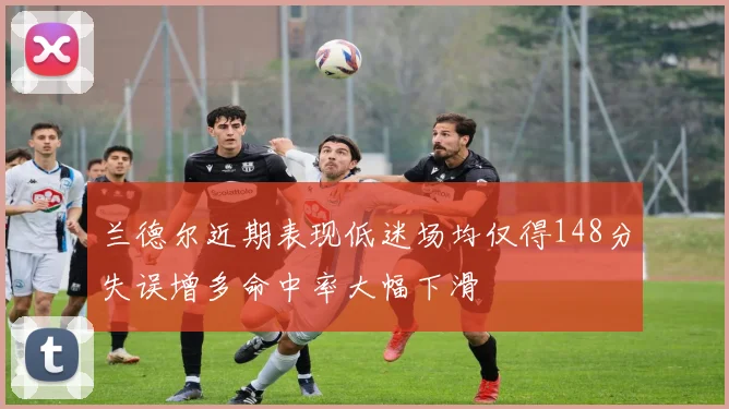 兰德尔近期表现低迷场均仅得148分失误增多命中率大幅下滑