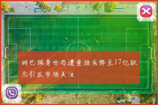 姆巴佩身价恐遭重挫或降至17亿欧元引发市场关注