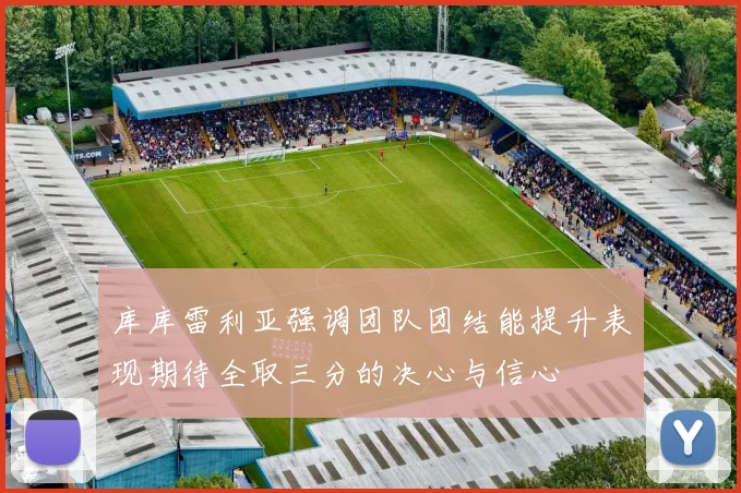 库库雷利亚强调团队团结能提升表现期待全取三分的决心与信心